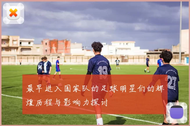 最早进入国家队的足球明星们的辉煌历程与影响力探讨