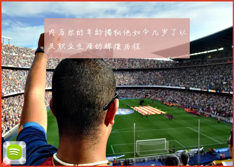 内马尔的年龄揭秘他如今几岁了以及职业生涯的辉煌历程