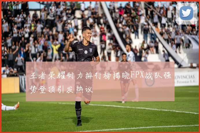 王者荣耀耐力排行榜揭晓FPX战队强势登顶引发热议
