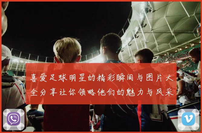 喜爱足球明星的精彩瞬间与图片大全分享让你领略他们的魅力与风采