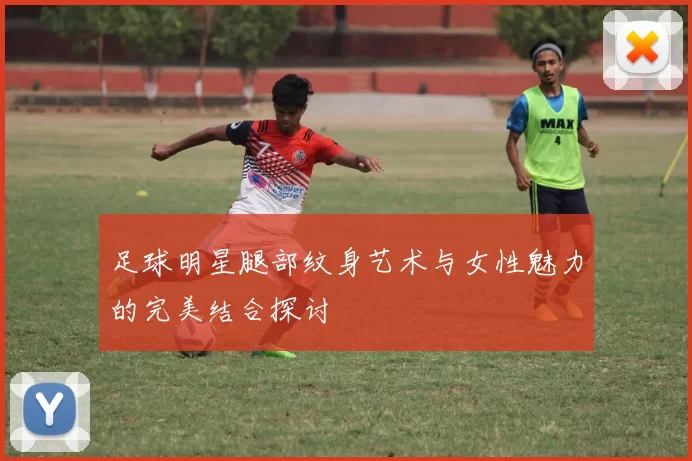 足球明星腿部纹身艺术与女性魅力的完美结合探讨
