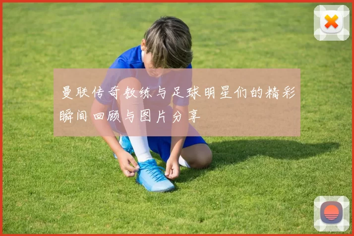 曼联传奇教练与足球明星们的精彩瞬间回顾与图片分享