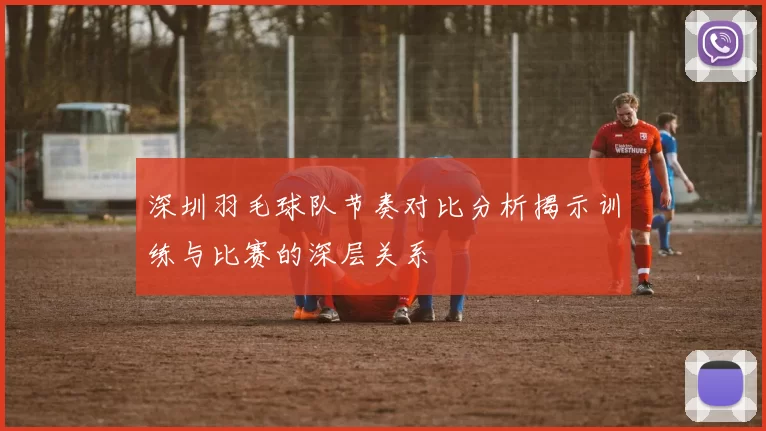 深圳羽毛球队节奏对比分析揭示训练与比赛的深层关系