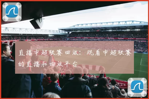 直播中超联赛回放：观看中超联赛的直播和回放平台