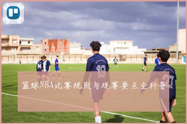 篮球NBA比赛规则与观赛要点全科普
