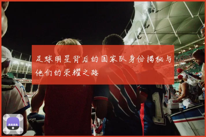 足球明星背后的国家队身份揭秘与他们的荣耀之路
