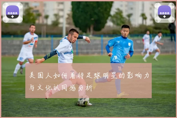 美国人如何看待足球明星的影响力与文化认同感分析