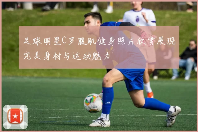 足球明星C罗腹肌健身照片欣赏展现完美身材与运动魅力